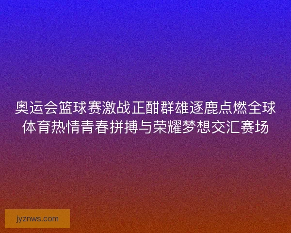 奥运会篮球赛激战正酣群雄逐鹿点燃全球体育热情青春拼搏与荣耀梦想交汇赛场 奥运会篮球赛激战正酣群雄逐鹿点燃全球体育热情青春拼搏与荣耀梦想交汇赛场