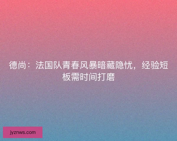 德尚：法国队青春风暴暗藏隐忧，经验短板需时间打磨
