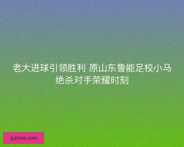 老大进球引领胜利 原山东鲁能足校小马绝杀对手荣耀时刻