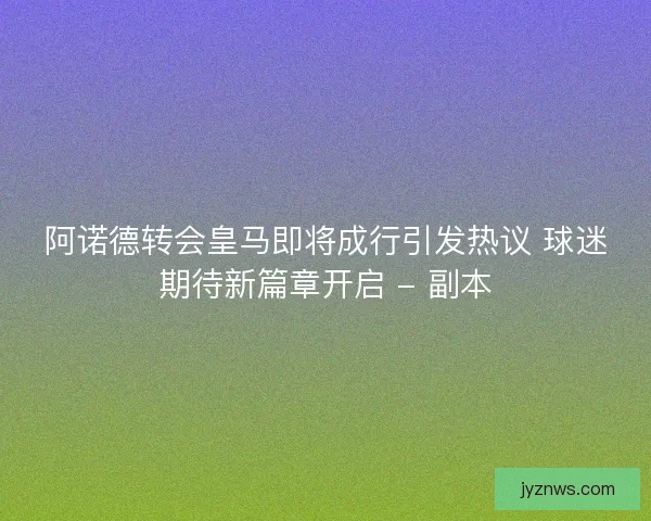 阿诺德转会皇马即将成行引发热议 球迷期待新篇章开启 - 副本 阿诺德转会皇马即将成行引发热议 球迷期待新篇章开启 - 副本
