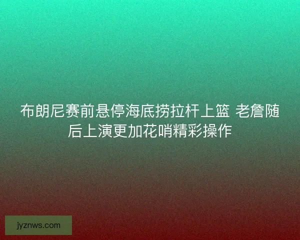 布朗尼赛前悬停海底捞拉杆上篮 老詹随后上演更加花哨精彩操作