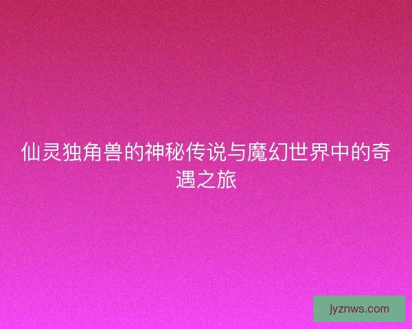 仙灵独角兽的神秘传说与魔幻世界中的奇遇之旅 仙灵独角兽的神秘传说与魔幻世界中的奇遇之旅