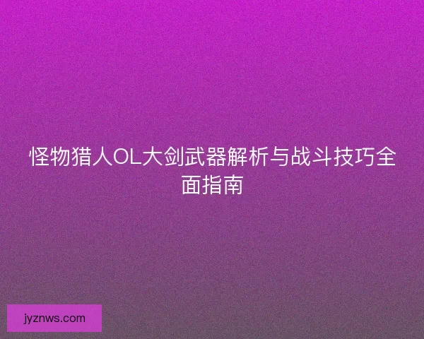 怪物猎人OL大剑武器解析与战斗技巧全面指南