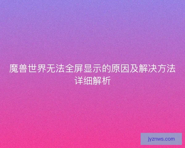 魔兽世界无法全屏显示的原因及解决方法详细解析 魔兽世界无法全屏显示的原因及解决方法详细解析