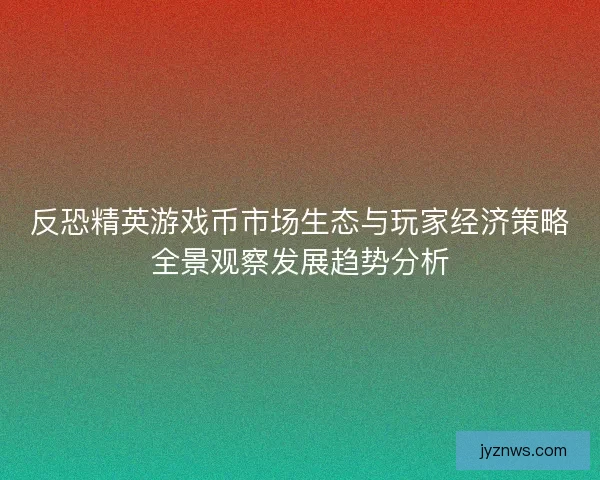 反恐精英游戏币市场生态与玩家经济策略全景观察发展趋势分析 反恐精英游戏币市场生态与玩家经济策略全景观察发展趋势分析