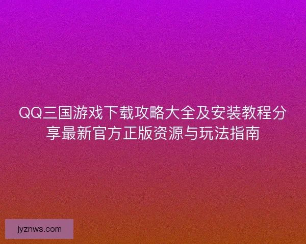 QQ三国游戏下载攻略大全及安装教程分享最新官方正版资源与玩法指南