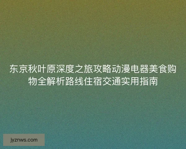 东京秋叶原深度之旅攻略动漫电器美食购物全解析路线住宿交通实用指南