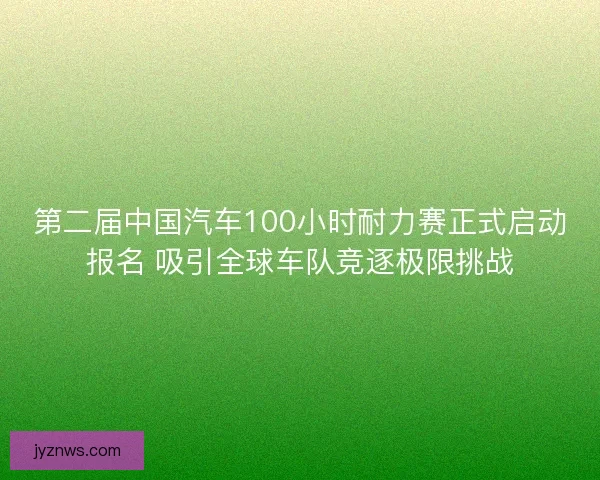 第二届中国汽车100小时耐力赛正式启动报名 吸引全球车队竞逐极限挑战