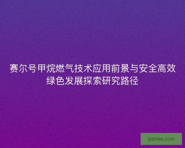 赛尔号甲烷燃气技术应用前景与安全高效绿色发展探索研究路径