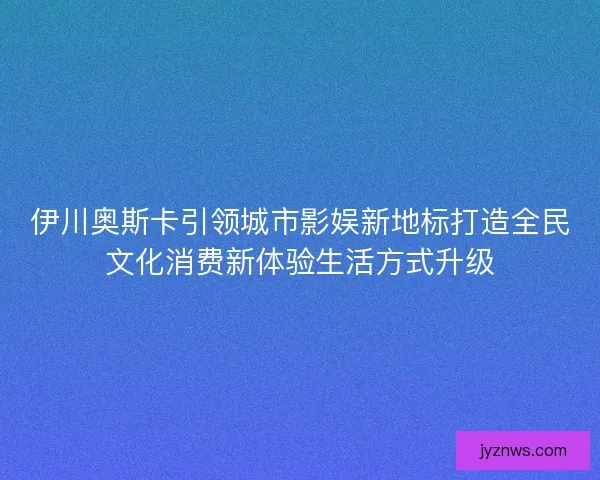 伊川奥斯卡引领城市影娱新地标打造全民文化消费新体验生活方式升级