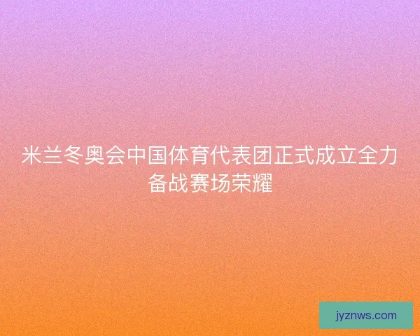 米兰冬奥会中国体育代表团正式成立全力备战赛场荣耀