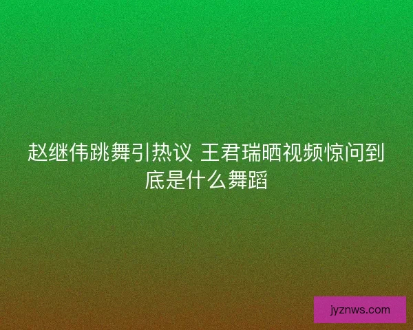 赵继伟跳舞引热议 王君瑞晒视频惊问到底是什么舞蹈