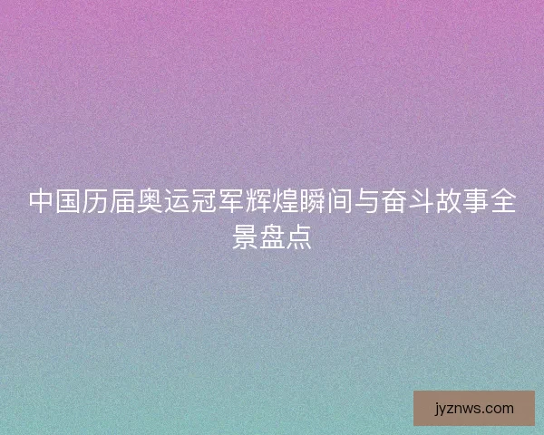 中国历届奥运冠军辉煌瞬间与奋斗故事全景盘点