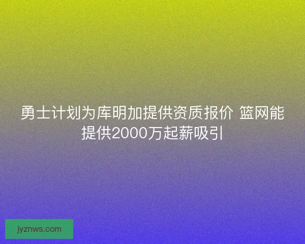 勇士计划为库明加提供资质报价 篮网能提供2000万起薪吸引