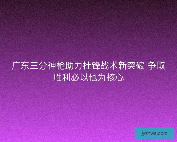 广东三分神枪助力杜锋战术新突破 争取胜利必以他为核心