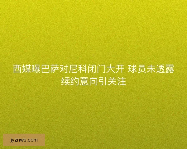 西媒曝巴萨对尼科闭门大开 球员未透露续约意向引关注