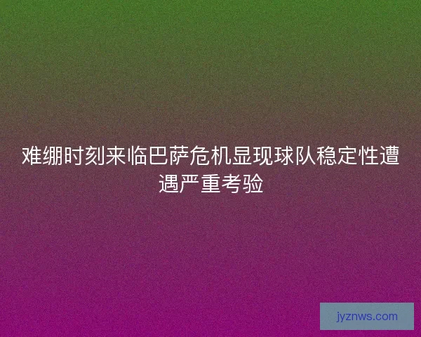 难绷时刻来临巴萨危机显现球队稳定性遭遇严重考验