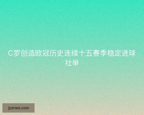 C罗创造欧冠历史连续十五赛季稳定进球壮举 C罗创造欧冠历史连续十五赛季稳定进球壮举
