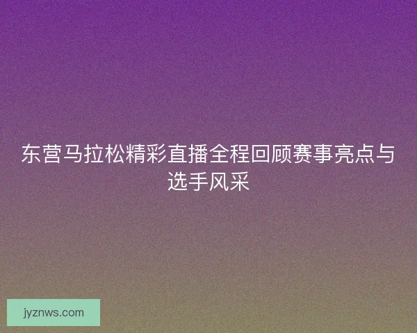 东营马拉松精彩直播全程回顾赛事亮点与选手风采