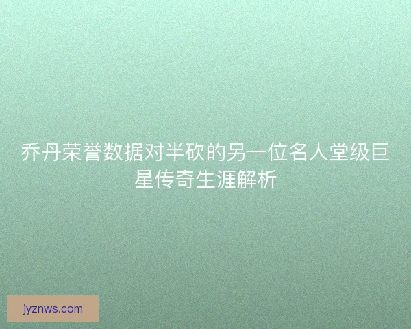 乔丹荣誉数据对半砍的另一位名人堂级巨星传奇生涯解析