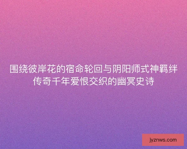 围绕彼岸花的宿命轮回与阴阳师式神羁绊传奇千年爱恨交织的幽冥史诗