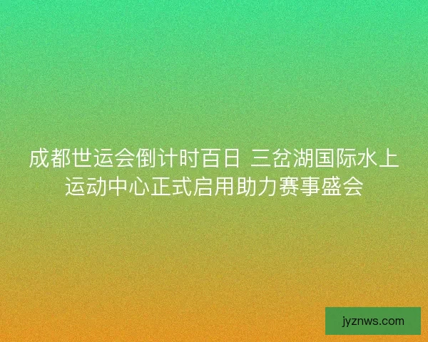 成都世运会倒计时百日 三岔湖国际水上运动中心正式启用助力赛事盛会 成都世运会倒计时百日 三岔湖国际水上运动中心正式启用助力赛事盛会