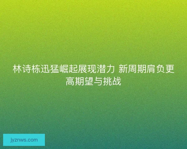 林诗栋迅猛崛起展现潜力 新周期肩负更高期望与挑战