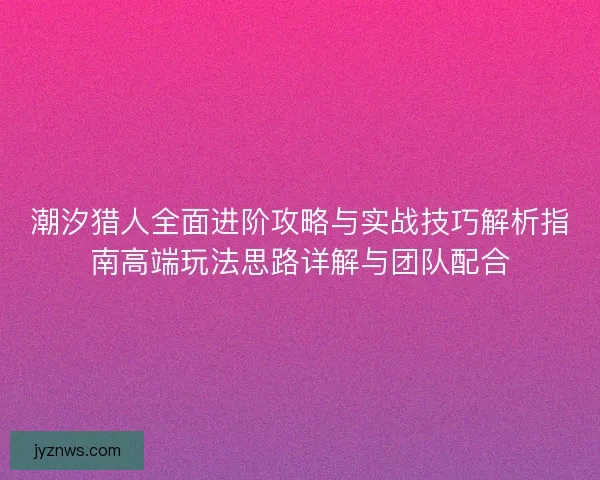 潮汐猎人全面进阶攻略与实战技巧解析指南高端玩法思路详解与团队配合