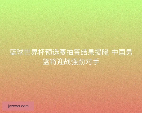 篮球世界杯预选赛抽签结果揭晓 中国男篮将迎战强劲对手