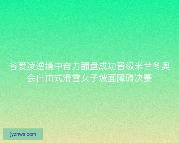 谷爱凌逆境中奋力翻盘成功晋级米兰冬奥会自由式滑雪女子坡面障碍决赛