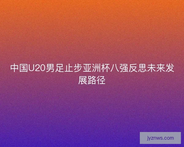 中国U20男足止步亚洲杯八强反思未来发展路径 中国U20男足止步亚洲杯八强反思未来发展路径