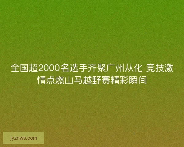 全国超2000名选手齐聚广州从化 竞技激情点燃山马越野赛精彩瞬间