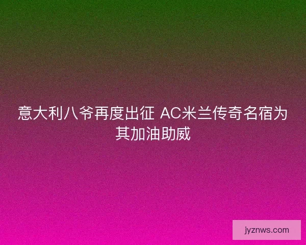 意大利八爷再度出征 AC米兰传奇名宿为其加油助威 意大利八爷再度出征 AC米兰传奇名宿为其加油助威