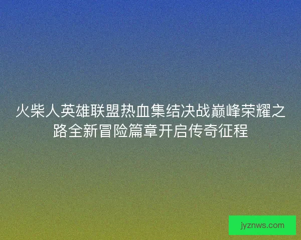 火柴人英雄联盟热血集结决战巅峰荣耀之路全新冒险篇章开启传奇征程 火柴人英雄联盟热血集结决战巅峰荣耀之路全新冒险篇章开启传奇征程