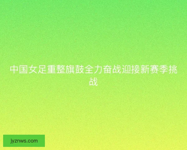 中国女足重整旗鼓全力奋战迎接新赛季挑战