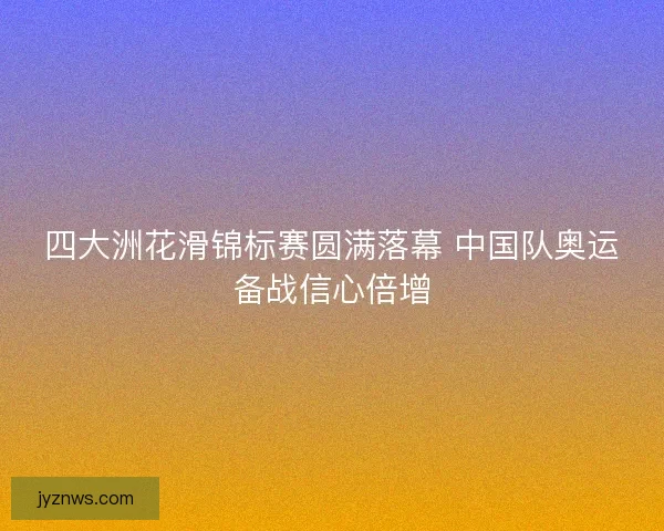 四大洲花滑锦标赛圆满落幕 中国队奥运备战信心倍增