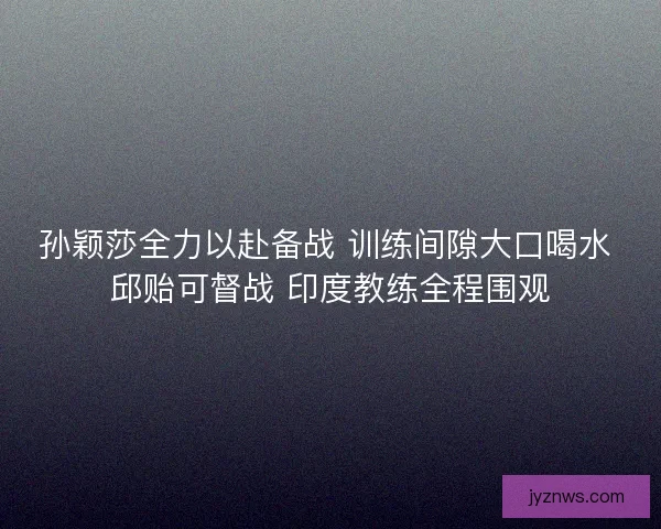 孙颖莎全力以赴备战 训练间隙大口喝水 邱贻可督战 印度教练全程围观 孙颖莎全力以赴备战 训练间隙大口喝水 邱贻可督战 印度教练全程围观