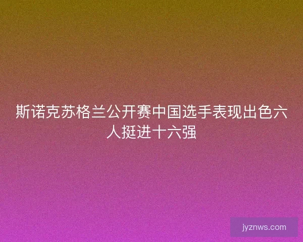 斯诺克苏格兰公开赛中国选手表现出色六人挺进十六强 斯诺克苏格兰公开赛中国选手表现出色六人挺进十六强