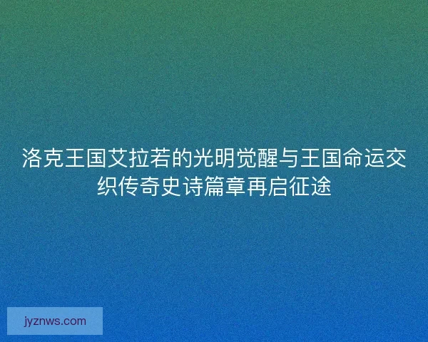 洛克王国艾拉若的光明觉醒与王国命运交织传奇史诗篇章再启征途