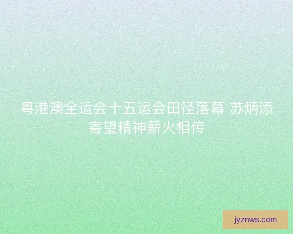 粤港澳全运会十五运会田径落幕 苏炳添寄望精神薪火相传 粤港澳全运会十五运会田径落幕 苏炳添寄望精神薪火相传
