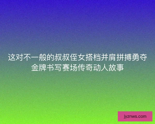 这对不一般的叔叔侄女搭档并肩拼搏勇夺金牌书写赛场传奇动人故事