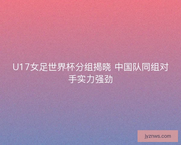 U17女足世界杯分组揭晓 中国队同组对手实力强劲