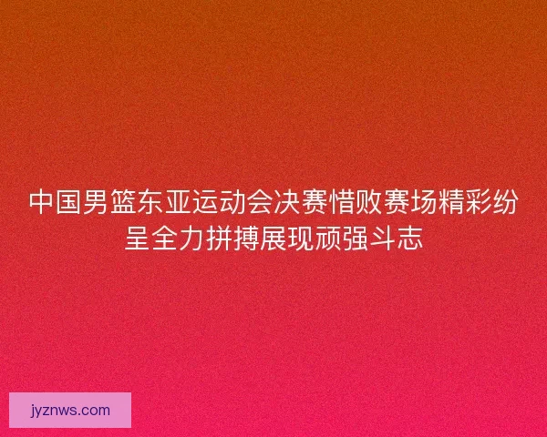 中国男篮东亚运动会决赛惜败赛场精彩纷呈全力拼搏展现顽强斗志 中国男篮东亚运动会决赛惜败赛场精彩纷呈全力拼搏展现顽强斗志