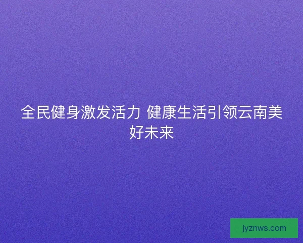 全民健身激发活力 健康生活引领云南美好未来