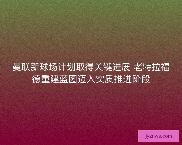 曼联新球场计划取得关键进展 老特拉福德重建蓝图迈入实质推进阶段
