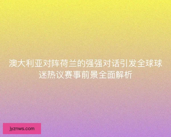 澳大利亚对阵荷兰的强强对话引发全球球迷热议赛事前景全面解析