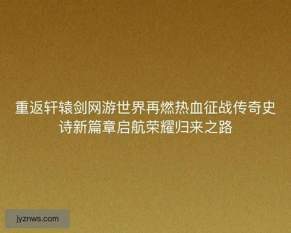 重返轩辕剑网游世界再燃热血征战传奇史诗新篇章启航荣耀归来之路