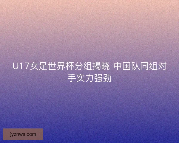 U17女足世界杯分组揭晓 中国队同组对手实力强劲 U17女足世界杯分组揭晓 中国队同组对手实力强劲
