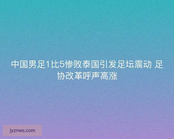 中国男足1比5惨败泰国引发足坛震动 足协改革呼声高涨
