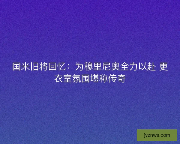 国米旧将回忆：为穆里尼奥全力以赴 更衣室氛围堪称传奇